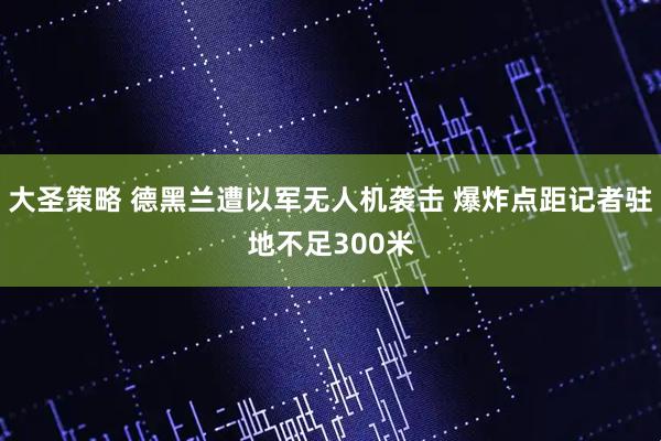 大圣策略 德黑兰遭以军无人机袭击 爆炸点距记者驻地不足300米