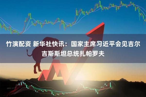竹演配资 新华社快讯：国家主席习近平会见吉尔吉斯斯坦总统扎帕罗夫