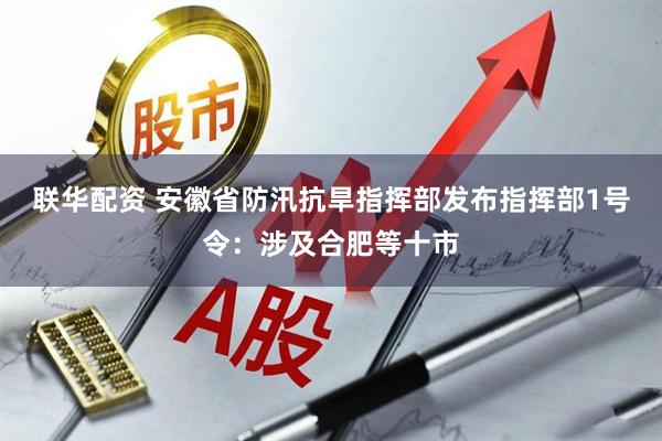 联华配资 安徽省防汛抗旱指挥部发布指挥部1号令：涉及合肥等十市