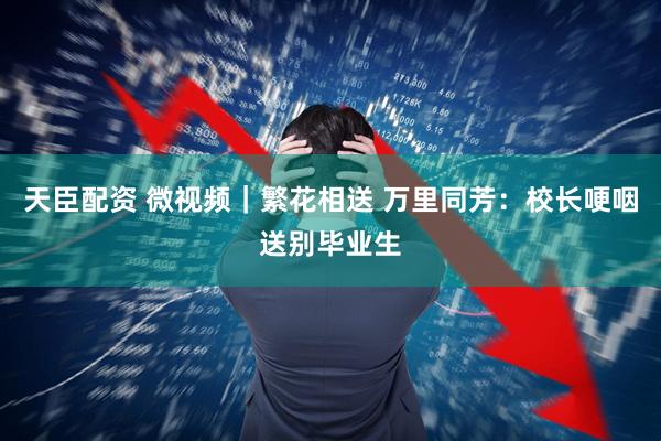 天臣配资 微视频｜繁花相送 万里同芳：校长哽咽送别毕业生