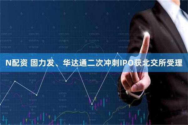 N配资 固力发、华达通二次冲刺IPO获北交所受理
