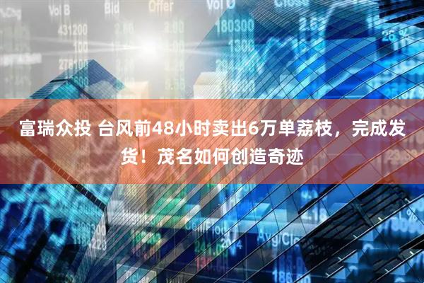 富瑞众投 台风前48小时卖出6万单荔枝，完成发货！茂名如何创造奇迹