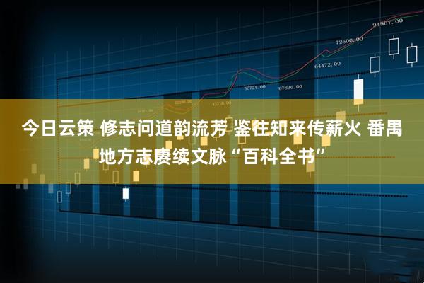 今日云策 修志问道韵流芳 鉴往知来传薪火 番禺地方志赓续文脉“百科全书”