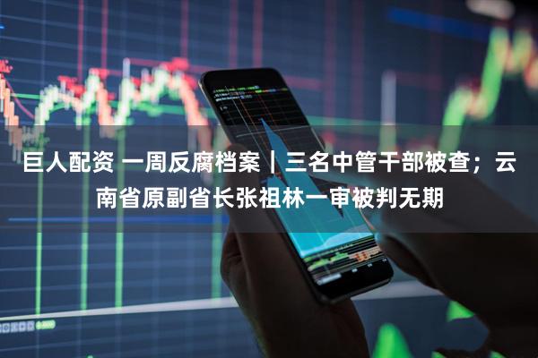 巨人配资 一周反腐档案｜三名中管干部被查；云南省原副省长张祖林一审被判无期