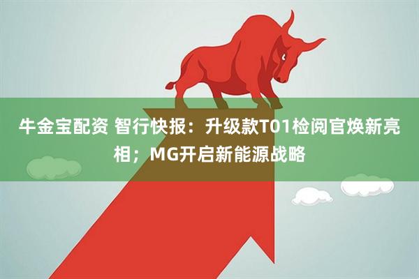 牛金宝配资 智行快报：升级款T01检阅官焕新亮相；MG开启新能源战略