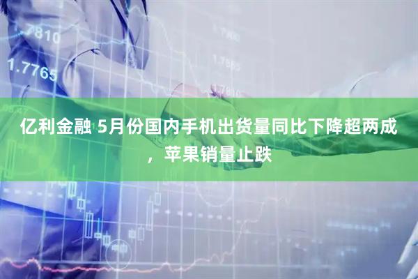 亿利金融 5月份国内手机出货量同比下降超两成，苹果销量止跌