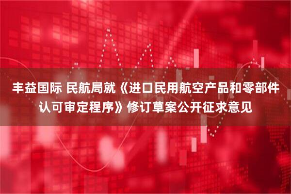 丰益国际 民航局就《进口民用航空产品和零部件认可审定程序》修订草案公开征求意见