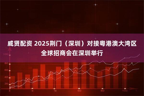 威贤配资 2025荆门（深圳）对接粤港澳大湾区全球招商会在深圳举行