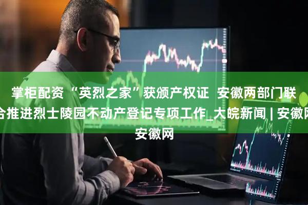 掌柜配资 “英烈之家”获颁产权证  安徽两部门联合推进烈士陵园不动产登记专项工作_大皖新闻 | 安徽网