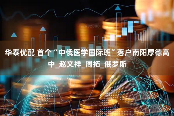 华泰优配 首个“中俄医学国际班”落户南阳厚德高中_赵文祥_周拓_俄罗斯