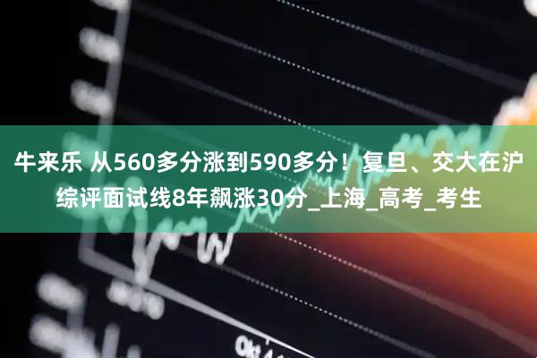 牛来乐 从560多分涨到590多分！复旦、交大在沪综评面试线8年飙涨30分_上海_高考_考生