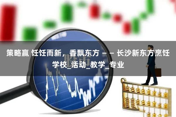 策略赢 饪饪而新，香飘东方 — — 长沙新东方烹饪学校_活动_教学_专业