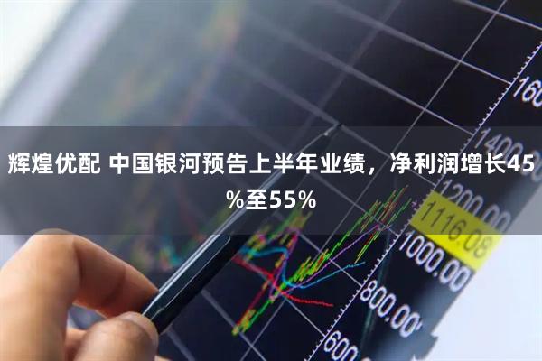 辉煌优配 中国银河预告上半年业绩，净利润增长45%至55%