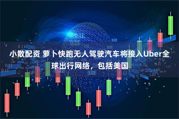 小散配资 萝卜快跑无人驾驶汽车将接入Uber全球出行网络，包括美国