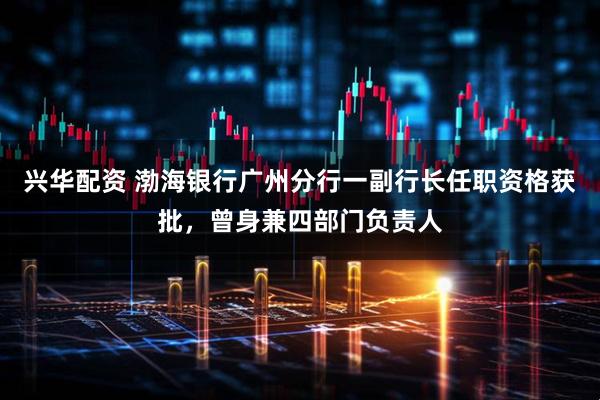 兴华配资 渤海银行广州分行一副行长任职资格获批，曾身兼四部门负责人