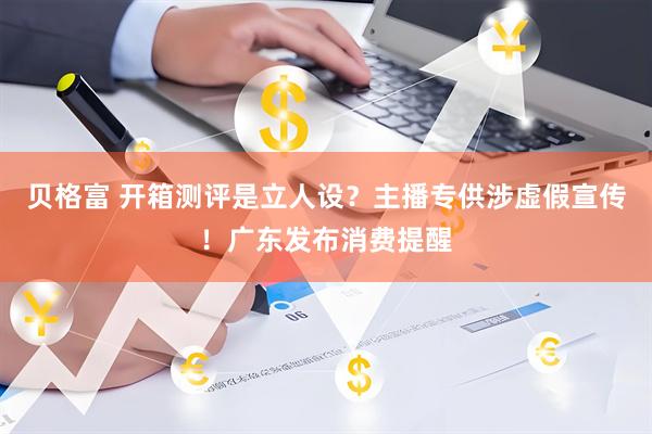 贝格富 开箱测评是立人设？主播专供涉虚假宣传！广东发布消费提醒