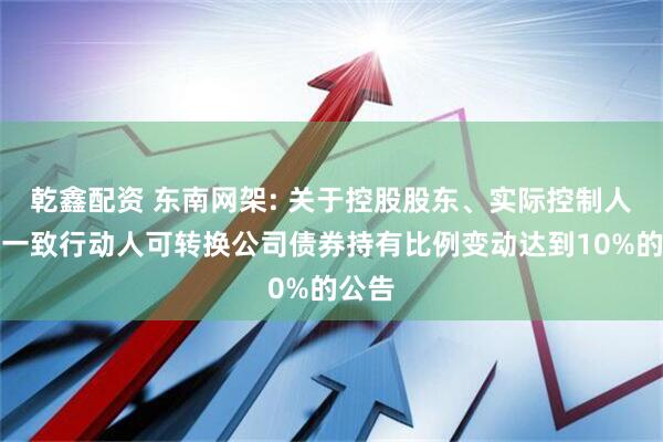 乾鑫配资 东南网架: 关于控股股东、实际控制人及其一致行动人可转换公司债券持有比例变动达到10%的公告