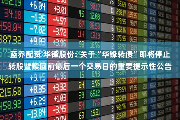 蓝乔配资 华锋股份: 关于“华锋转债”即将停止转股暨赎回前最后一个交易日的重要提示性公告